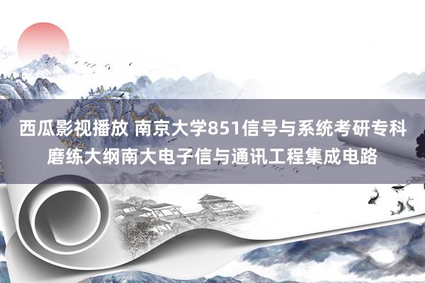 西瓜影视播放 南京大学851信号与系统考研专科磨练大纲南大电子信与通讯工程集成电路