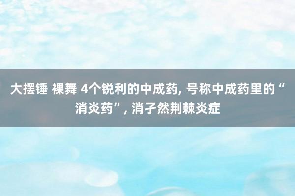 大摆锤 裸舞 4个锐利的中成药， 号称中成药里的“消炎药”， 消孑然荆棘炎症