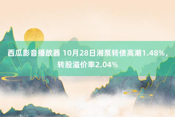 西瓜影音播放器 10月28日湘泵转债高潮1.48%，转股溢价率2.04%