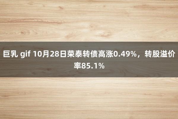 巨乳 gif 10月28日荣泰转债高涨0.49%，转股溢价率85.1%