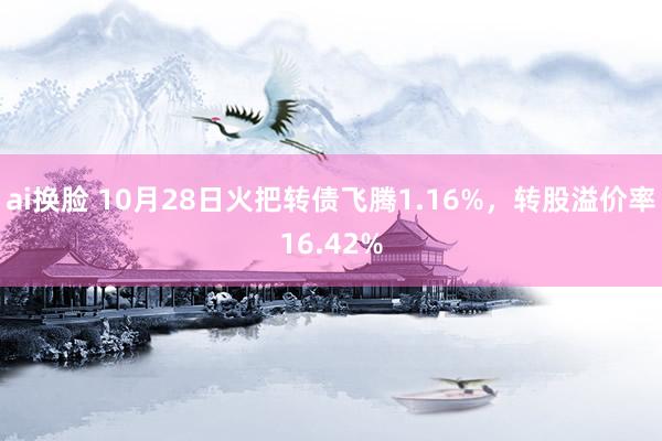 ai换脸 10月28日火把转债飞腾1.16%，转股溢价率16.42%