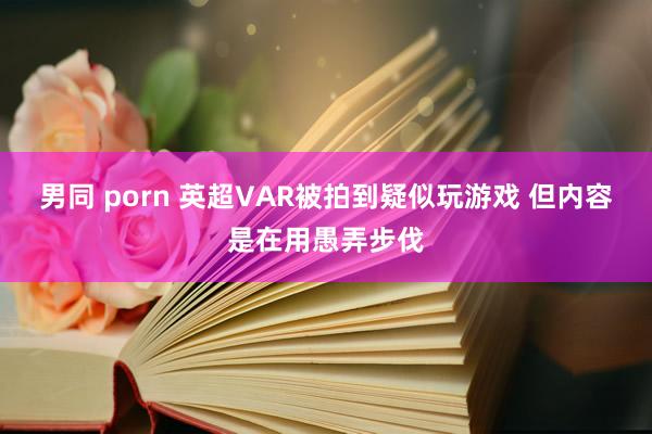 男同 porn 英超VAR被拍到疑似玩游戏 但内容是在用愚弄步伐