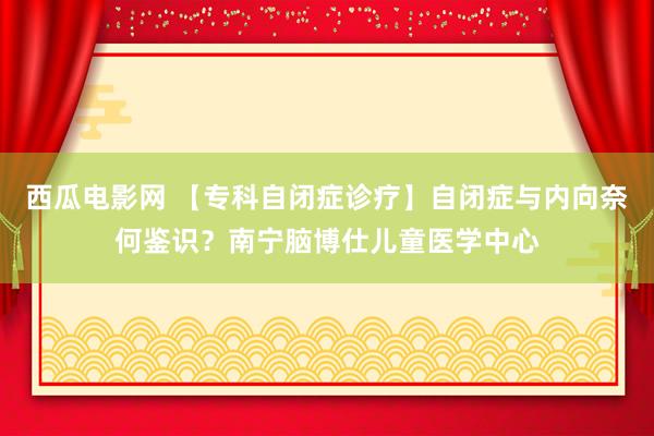 西瓜电影网 【专科自闭症诊疗】自闭症与内向奈何鉴识？南宁脑博仕儿童医学中心