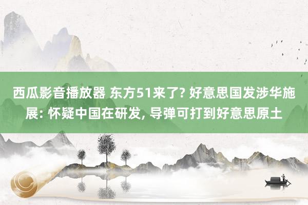 西瓜影音播放器 东方51来了? 好意思国发涉华施展: 怀疑中国在研发， 导弹可打到好意思原土