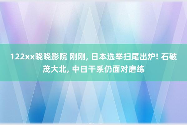 122xx晓晓影院 刚刚， 日本选举扫尾出炉! 石破茂大北， 中日干系仍面对磨练