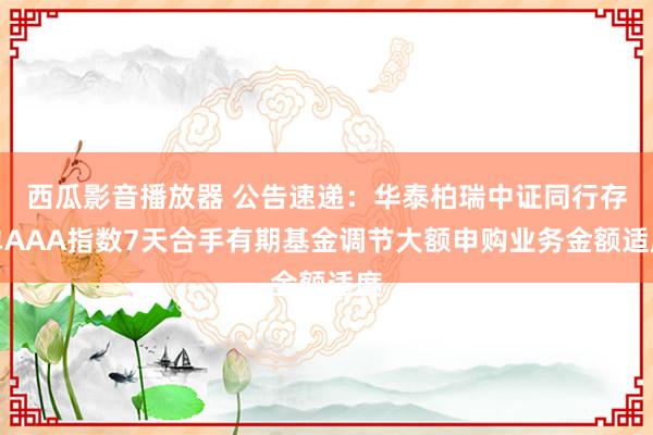 西瓜影音播放器 公告速递：华泰柏瑞中证同行存单AAA指数7天合手有期基金调节大额申购业务金额适度