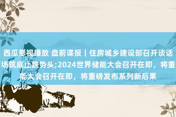 西瓜影视播放 盘前谍报｜住房城乡建设部召开谈话会，巩固房地产商场筑底止跌势头;2024世界储能大会召开在即，将重磅发布系列新后果