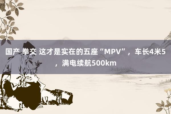 国产 拳交 这才是实在的五座“MPV”，车长4米5，满电续航500km