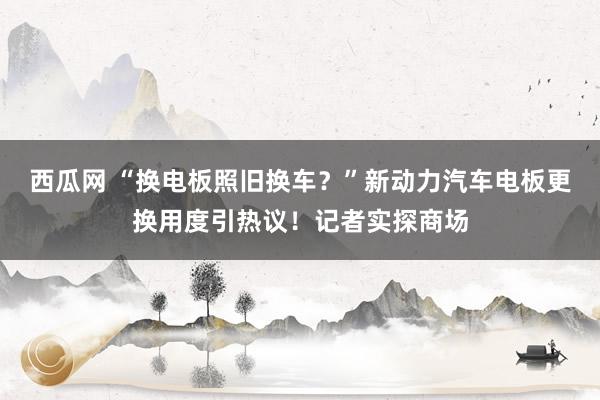 西瓜网 “换电板照旧换车？”新动力汽车电板更换用度引热议！记者实探商场