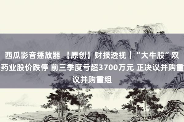 西瓜影音播放器 【原创】财报透视｜“大牛股”双成药业股价跌停 前三季度亏超3700万元 正决议并购重组