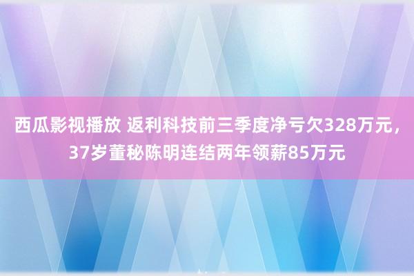 西瓜影视播放 返利科技前三季度净亏欠328万元，37岁董秘陈明连结两年领薪85万元