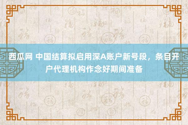 西瓜网 中国结算拟启用深A账户新号段，条目开户代理机构作念好期间准备