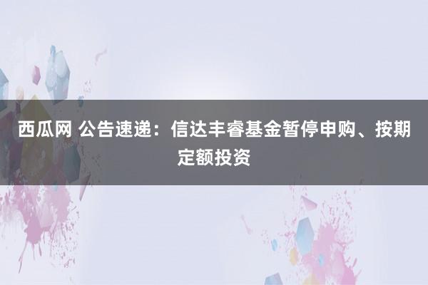 西瓜网 公告速递：信达丰睿基金暂停申购、按期定额投资