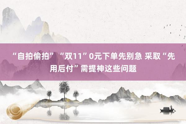 “自拍偷拍” “双11”0元下单先别急 采取“先用后付”需提神这些问题