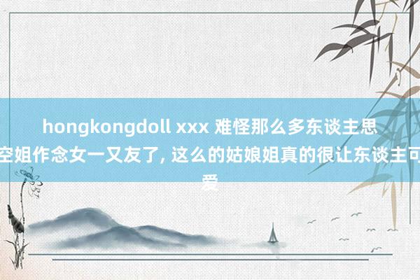 hongkongdoll xxx 难怪那么多东谈主思找空姐作念女一又友了， 这么的姑娘姐真的很让东谈主可爱