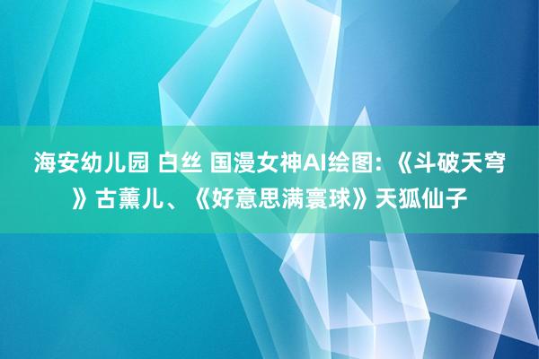 海安幼儿园 白丝 国漫女神AI绘图: 《斗破天穹》古薰儿、《好意思满寰球》天狐仙子