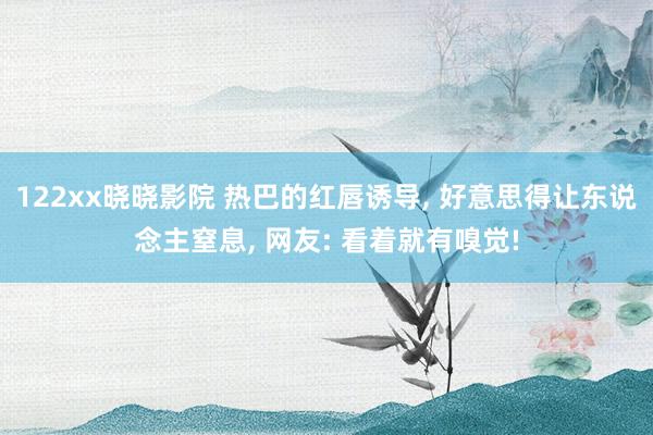 122xx晓晓影院 热巴的红唇诱导， 好意思得让东说念主窒息， 网友: 看着就有嗅觉!