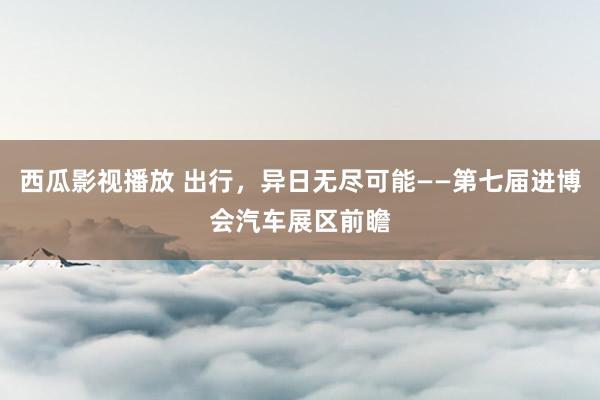 西瓜影视播放 出行，异日无尽可能——第七届进博会汽车展区前瞻