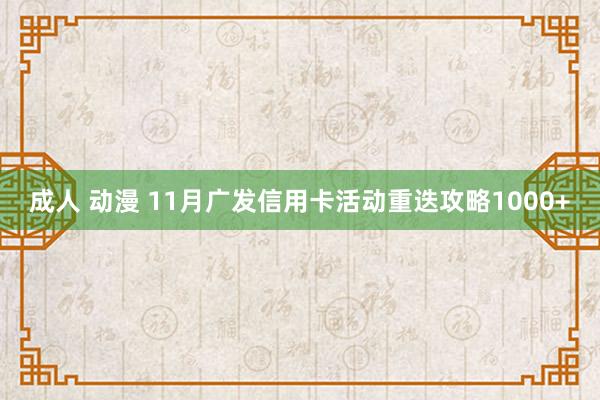 成人 动漫 11月广发信用卡活动重迭攻略1000+