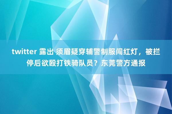 twitter 露出 须眉疑穿辅警制服闯红灯，被拦停后欲殴打铁骑队员？东莞警方通报