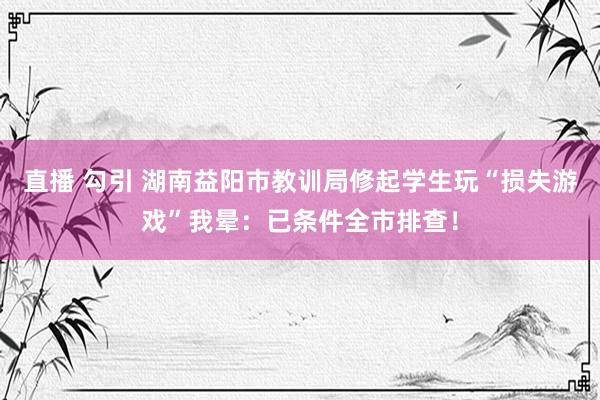 直播 勾引 湖南益阳市教训局修起学生玩“损失游戏”我晕：已条件全市排查！