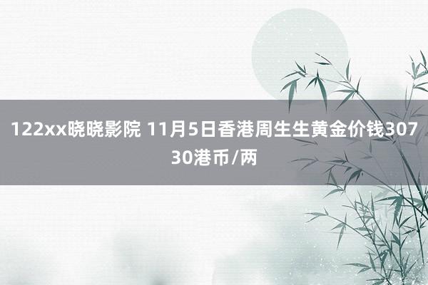 122xx晓晓影院 11月5日香港周生生黄金价钱30730港币/两