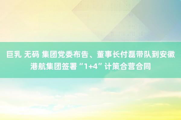 巨乳 无码 集团党委布告、董事长付磊带队到安徽港航集团签署“1+4”计策合营合同