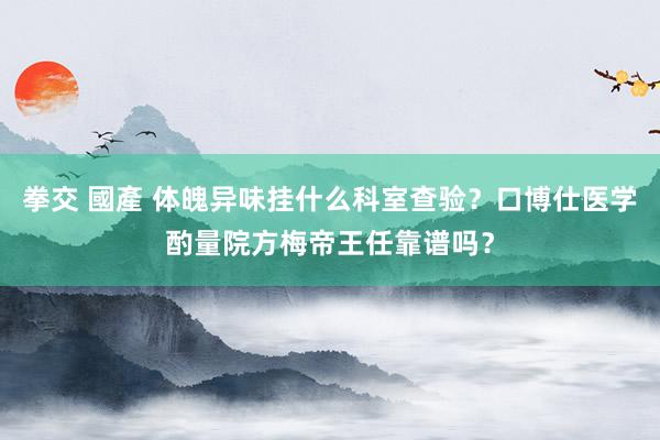 拳交 國產 体魄异味挂什么科室查验？口博仕医学酌量院方梅帝王任靠谱吗？