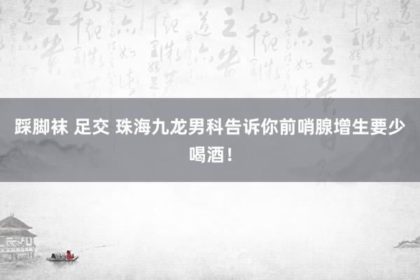 踩脚袜 足交 珠海九龙男科告诉你前哨腺增生要少喝酒！