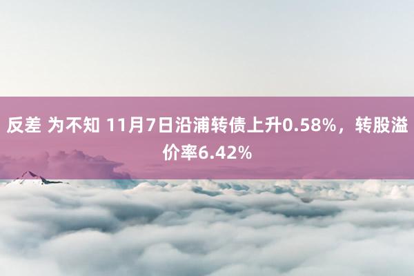 反差 为不知 11月7日沿浦转债上升0.58%，转股溢价率6.42%