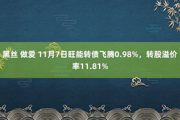 黑丝 做爱 11月7日旺能转债飞腾0.98%，转股溢价率11.81%