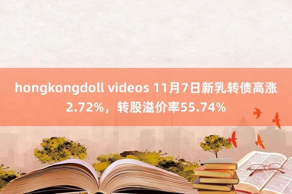 hongkongdoll videos 11月7日新乳转债高涨2.72%，转股溢价率55.74%