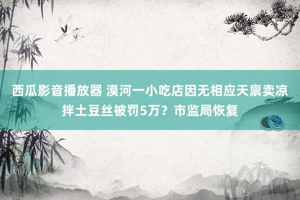 西瓜影音播放器 漠河一小吃店因无相应天禀卖凉拌土豆丝被罚5万？市监局恢复