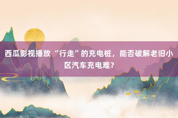 西瓜影视播放 “行走”的充电桩，能否破解老旧小区汽车充电难？