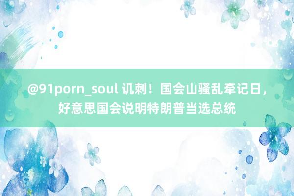 @91porn_soul 讥刺！国会山骚乱牵记日，好意思国会说明特朗普当选总统