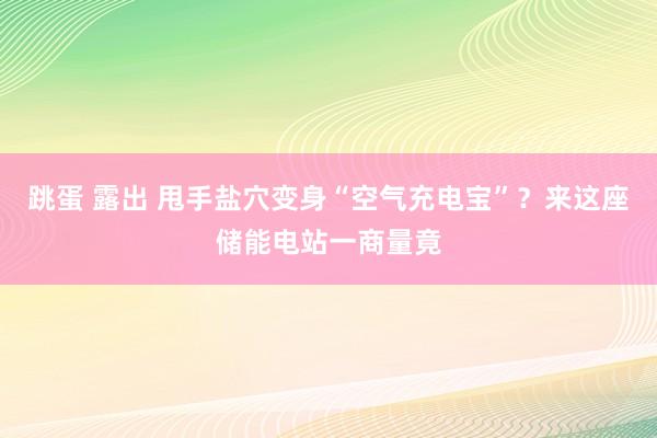 跳蛋 露出 甩手盐穴变身“空气充电宝”？来这座储能电站一商量竟