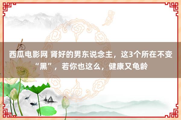 西瓜电影网 肾好的男东说念主，这3个所在不变“黑”，若你也这么，健康又龟龄