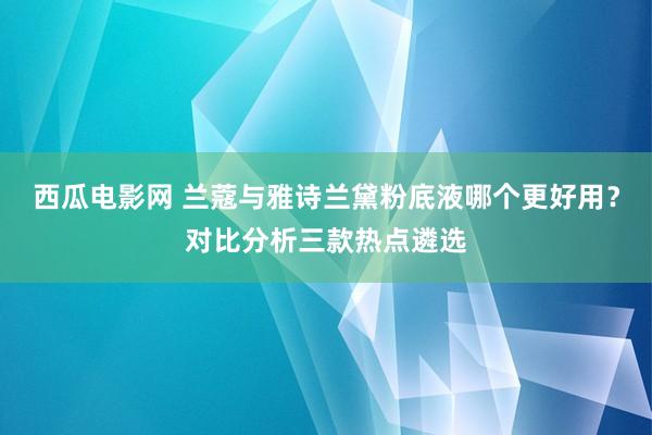 西瓜电影网 兰蔻与雅诗兰黛粉底液哪个更好用？对比分析三款热点遴选