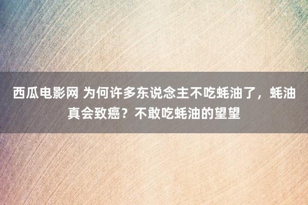 西瓜电影网 为何许多东说念主不吃蚝油了，蚝油真会致癌？不敢吃蚝油的望望