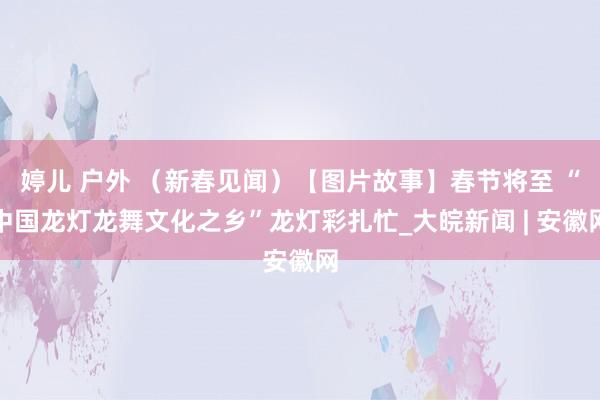 婷儿 户外 （新春见闻）【图片故事】春节将至 “中国龙灯龙舞文化之乡”龙灯彩扎忙_大皖新闻 | 安徽网