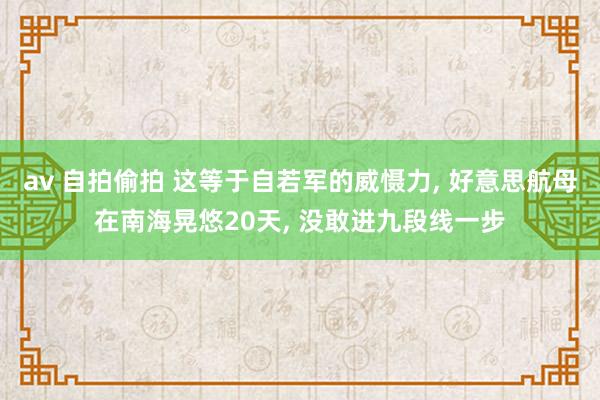 av 自拍偷拍 这等于自若军的威慑力， 好意思航母在南海晃悠20天， 没敢进九段线一步