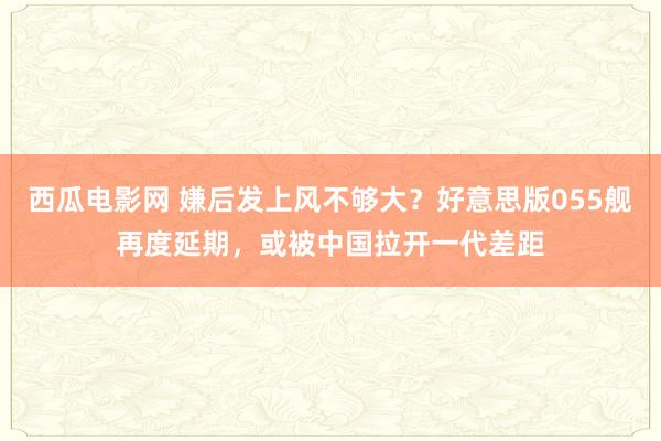 西瓜电影网 嫌后发上风不够大？好意思版055舰再度延期，或被中国拉开一代差距