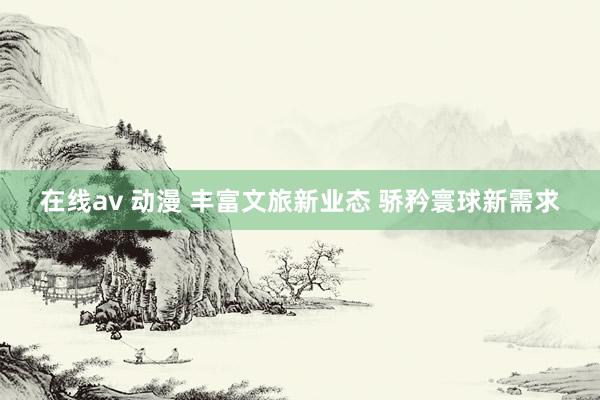 在线av 动漫 丰富文旅新业态 骄矜寰球新需求