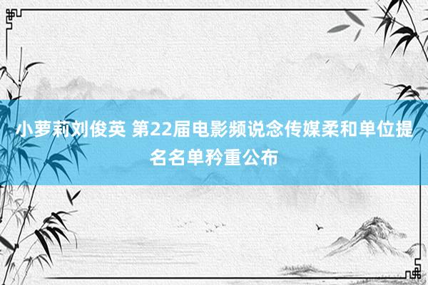 小萝莉刘俊英 第22届电影频说念传媒柔和单位提名名单矜重公布