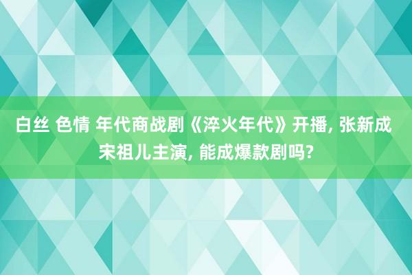 白丝 色情 年代商战剧《淬火年代》开播, 张新成 宋祖儿主演, 能成爆款剧吗?